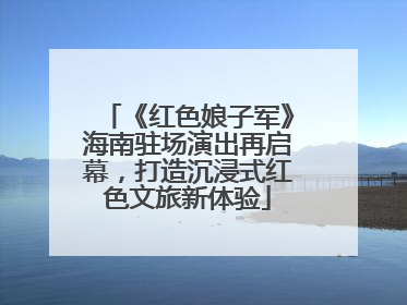 《红色娘子军》海南驻场演出再启幕，打造沉浸式红色文旅新体验