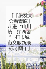 「旅发大会看青原」走进“山川第一江西景” 打卡城市文旅新地标（图）