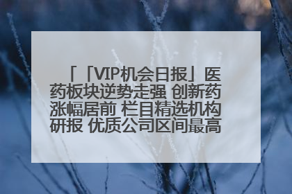 「VIP机会日报」医药板块逆势走强 创新药涨幅居前 栏目精选机构研报 优质公司区间最高涨34.9%