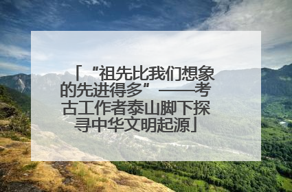 “祖先比我们想象的先进得多”——考古工作者泰山脚下探寻中华文明起源
