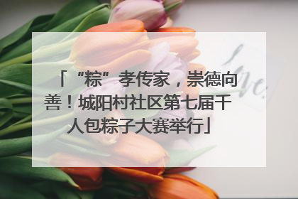 “粽”孝传家，崇德向善！城阳村社区第七届千人包粽子大赛举行