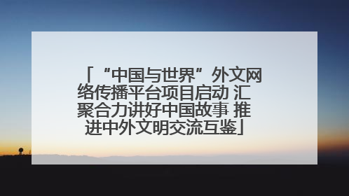 “中国与世界”外文网络传播平台项目启动 汇聚合力讲好中国故事 推进中外文明交流互鉴