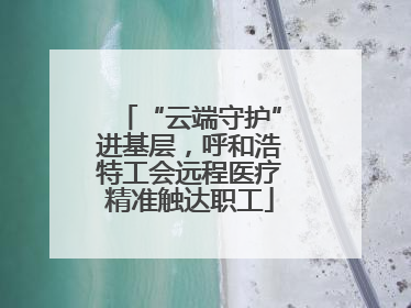 “云端守护”进基层，呼和浩特工会远程医疗精准触达职工
