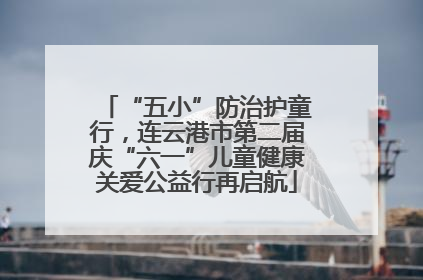 “五小”防治护童行，连云港市第二届庆“六一”儿童健康关爱公益行再启航