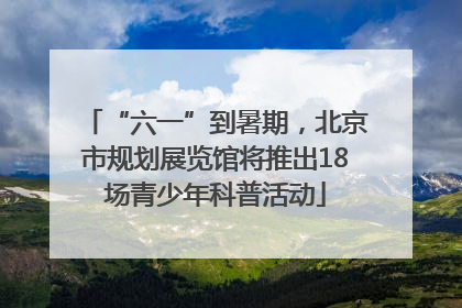 “六一”到暑期，北京市规划展览馆将推出18场青少年科普活动