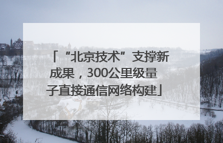 “北京技术”支撑新成果，300公里级量子直接通信网络构建