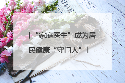 “家庭医生”成为居民健康“守门人”