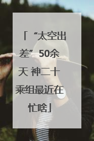 “太空出差”50余天 神二十乘组最近在忙啥