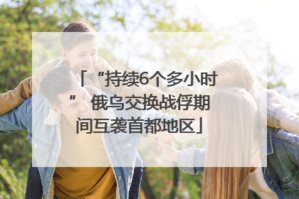 “持续6个多小时” 俄乌交换战俘期间互袭首都地区