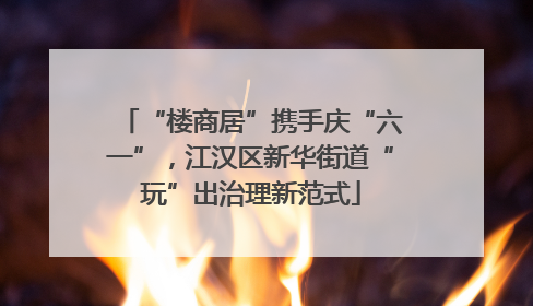 “楼商居”携手庆“六一”，江汉区新华街道“玩”出治理新范式