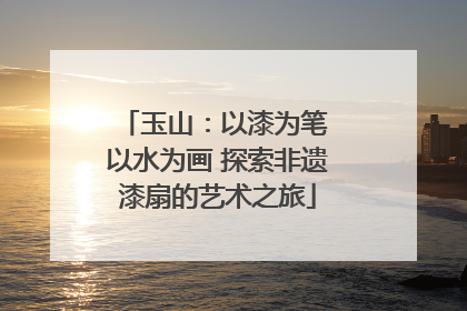 玉山：以漆为笔 以水为画 探索非遗漆扇的艺术之旅