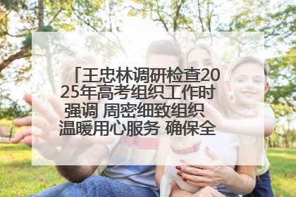王忠林调研检查2025年高考组织工作时强调 周密细致组织 温暖用心服务 确保全省高考安全有序顺利