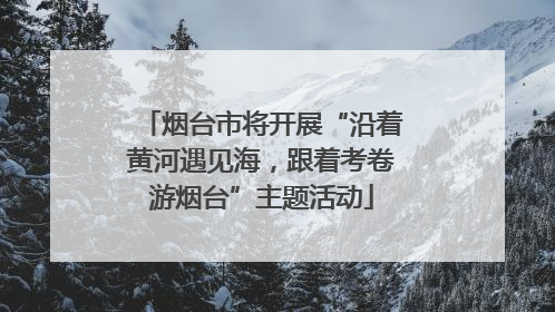 烟台市将开展“沿着黄河遇见海，跟着考卷游烟台”主题活动