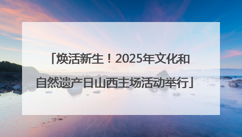 焕活新生！2025年文化和自然遗产日山西主场活动举行