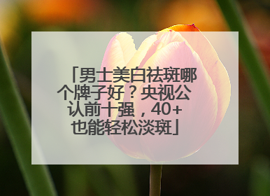 男士美白祛斑哪个牌子好？央视公认前十强，40+也能轻松淡斑