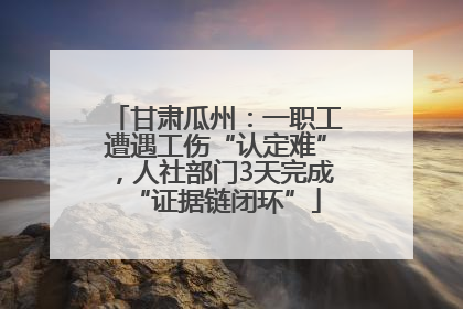 甘肃瓜州：一职工遭遇工伤“认定难”，人社部门3天完成“证据链闭环”