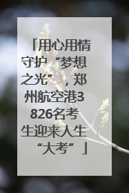用心用情守护“梦想之光”，郑州航空港3826名考生迎来人生“大考”