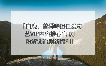 白鹿、曾舜晞担任爱奇艺VIP内容推荐官 剧粉解锁追剧新福利