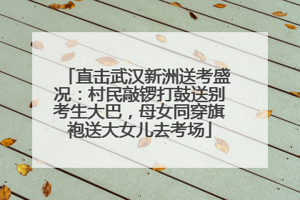 直击武汉新洲送考盛况：村民敲锣打鼓送别考生大巴，母女同穿旗袍送大女儿去考场