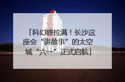 科幻感拉满！长沙这座会“讲故事”的太空城“六一”正式启航
