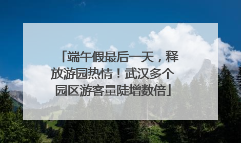 端午假最后一天，释放游园热情！武汉多个园区游客量陡增数倍