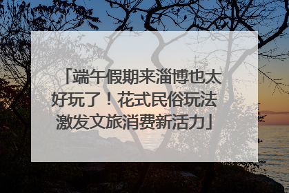 端午假期来淄博也太好玩了！花式民俗玩法激发文旅消费新活力
