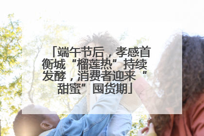 端午节后，孝感首衡城“榴莲热”持续发酵，消费者迎来“甜蜜”囤货期