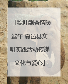 粽叶飘香情暖端午 夏邑县文明实践活动传递文化与爱心