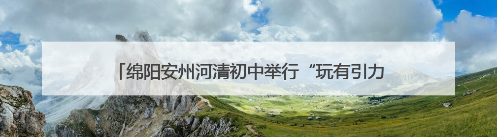 绵阳安州河清初中举行“玩有引力 趣享六一”国际儿童节庆祝活动