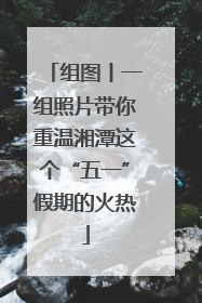 组图丨一组照片带你重温湘潭这个“五一”假期的火热