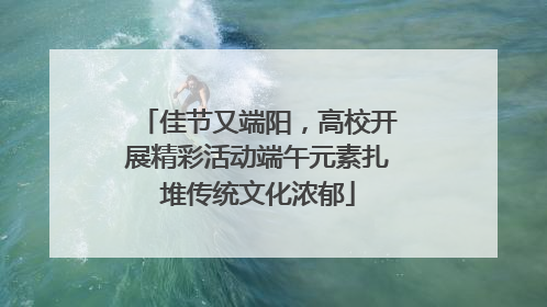 佳节又端阳，高校开展精彩活动端午元素扎堆传统文化浓郁