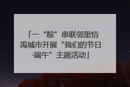 一“粽”串联邻里情 禹城市开展“我们的节日·端午”主题活动
