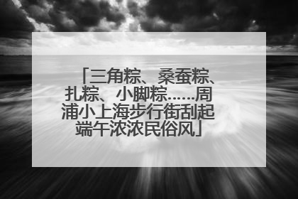 三角粽、桑蚕粽、扎粽、小脚粽……周浦小上海步行街刮起端午浓浓民俗风