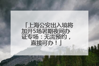 上海公安出入境将加开5场暑期夜间办证专场：无需预约，直接可办！