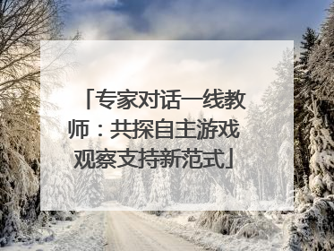 专家对话一线教师：共探自主游戏观察支持新范式