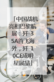 中国战机亮相巴黎航展：歼-35A首飞海外，歼-10CE成明星展品