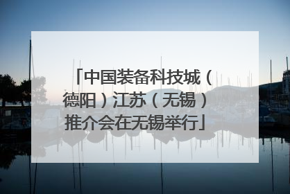 中国装备科技城（德阳）江苏（无锡）推介会在无锡举行