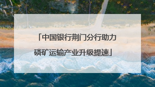 中国银行荆门分行助力磷矿运输产业升级提速