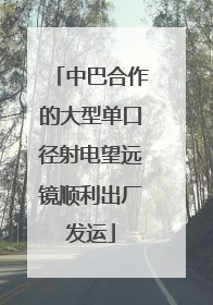 中巴合作的大型单口径射电望远镜顺利出厂发运