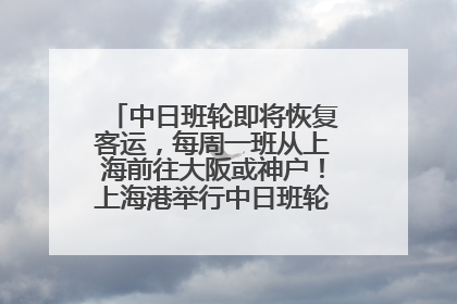 中日班轮即将恢复客运，每周一班从上海前往大阪或神户！上海港举行中日班轮船港联动应急演练