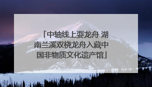 中轴线上耍龙舟 湖南兰溪双桡龙舟入藏中国非物质文化遗产馆