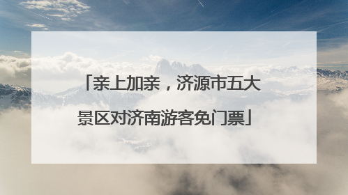 亲上加亲，济源市五大景区对济南游客免门票