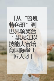 从“鲁班特色班”到世界领奖台：黑龙江以技能大赛培育国际级工匠人才
