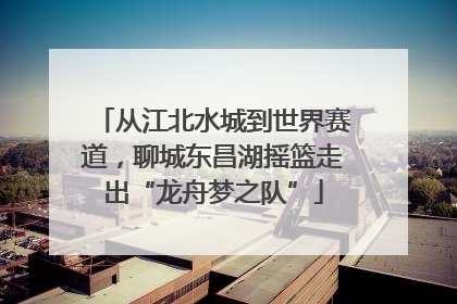从江北水城到世界赛道，聊城东昌湖摇篮走出“龙舟梦之队”