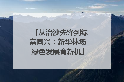 从治沙先锋到绿富同兴：新华林场绿色发展育新机