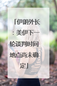 伊朗外长：美伊下一轮谈判时间地点尚未确定