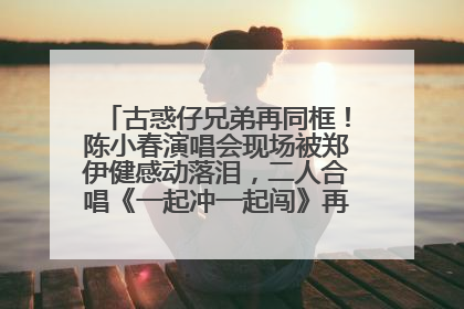 古惑仔兄弟再同框！陈小春演唱会现场被郑伊健感动落泪，二人合唱《一起冲一起闯》再现青春回忆
