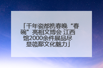 千年瓷都携春晚“春碗”亮相文博会 江西馆2000余件展品尽显赣鄱文化魅力