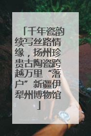 千年瓷韵续写丝路情缘，扬州珍贵古陶瓷跨越万里“落户”新疆伊犁州博物馆