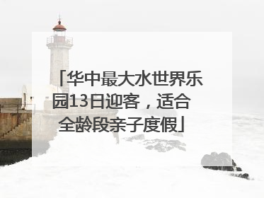 华中最大水世界乐园13日迎客，适合全龄段亲子度假